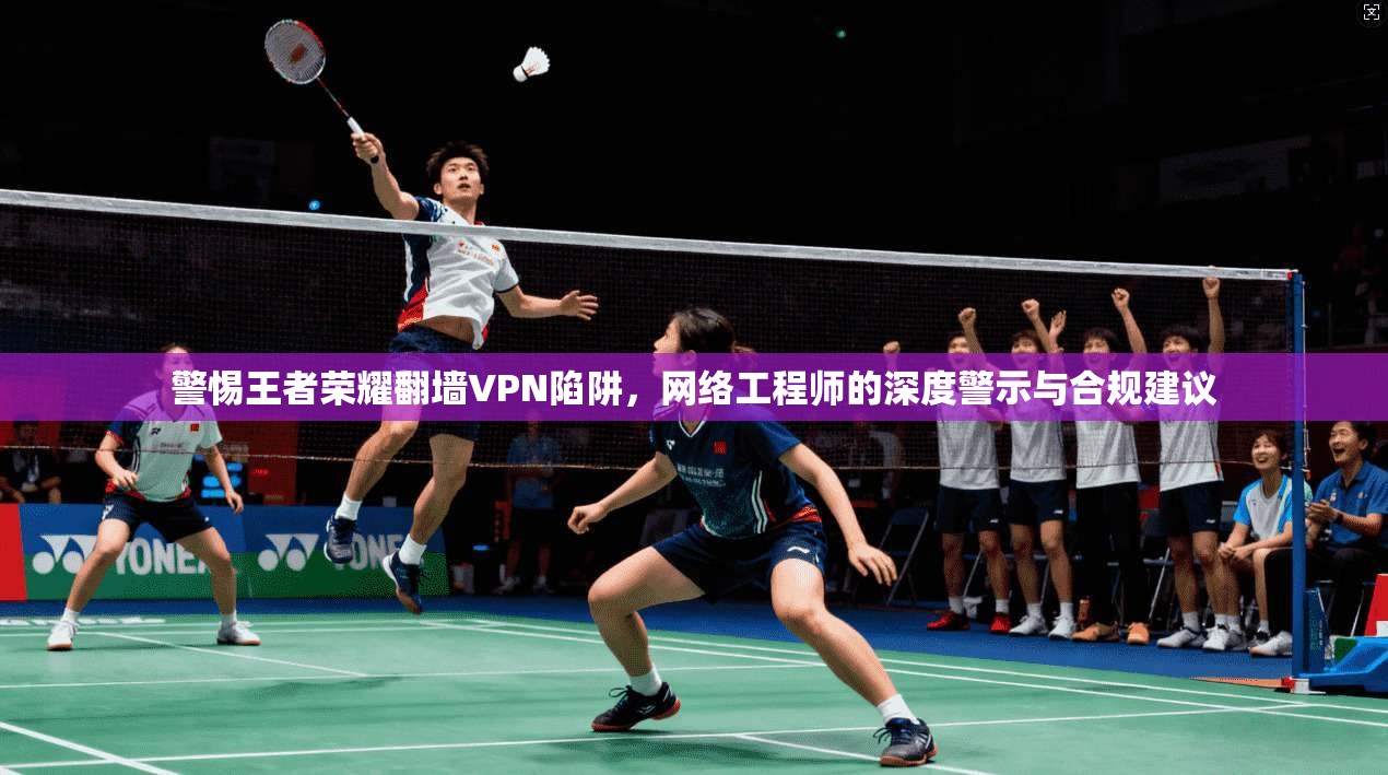 警惕王者荣耀翻墙VPN陷阱,网络工程师的深度警示与合规建议 警惕王者荣耀翻墙VPN陷阱,网络工程师的深度警示与合规建议