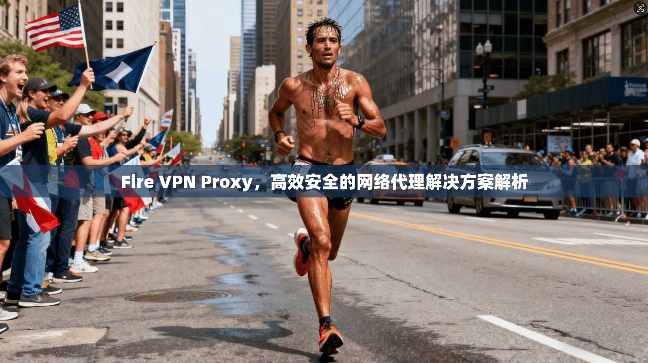 Fire VPN Proxy,高效安全的网络代理解决方案解析 Fire VPN Proxy,高效安全的网络代理解决方案解析