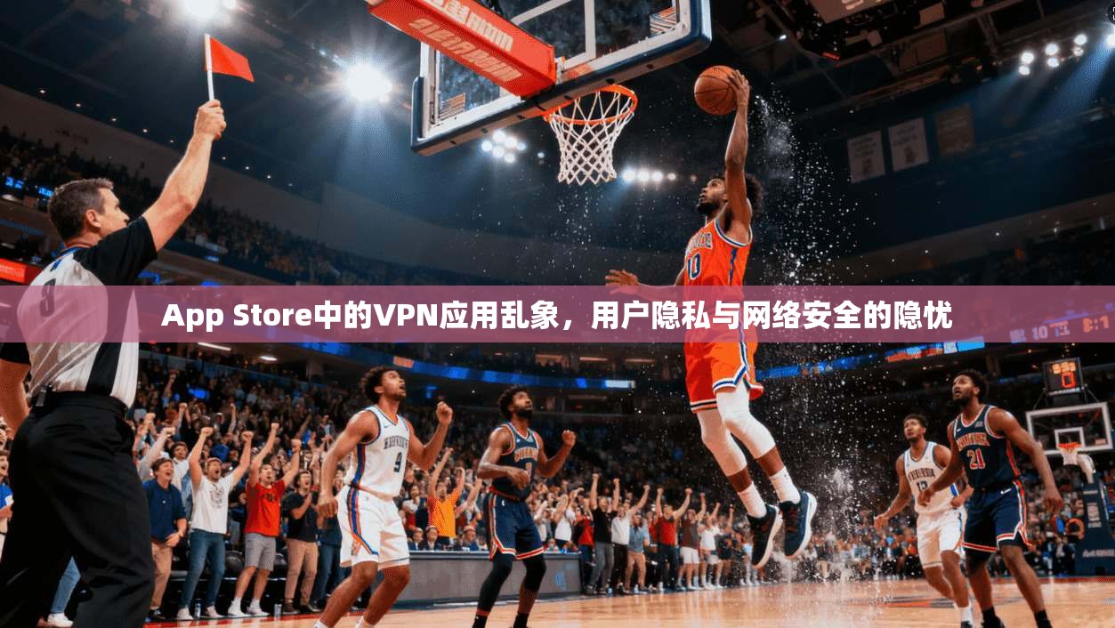 App Store中的VPN应用乱象,用户隐私与网络安全的隐忧 App Store中的VPN应用乱象,用户隐私与网络安全的隐忧