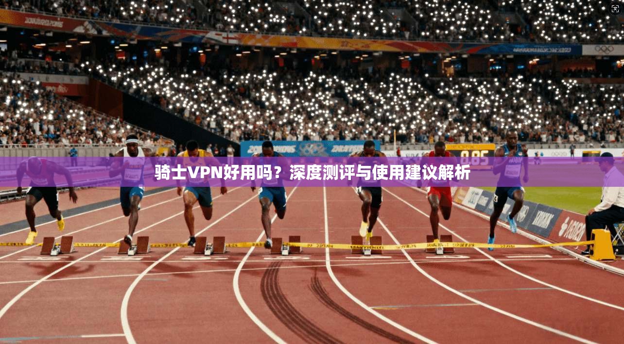 骑士VPN好用吗？深度测评与使用建议解析