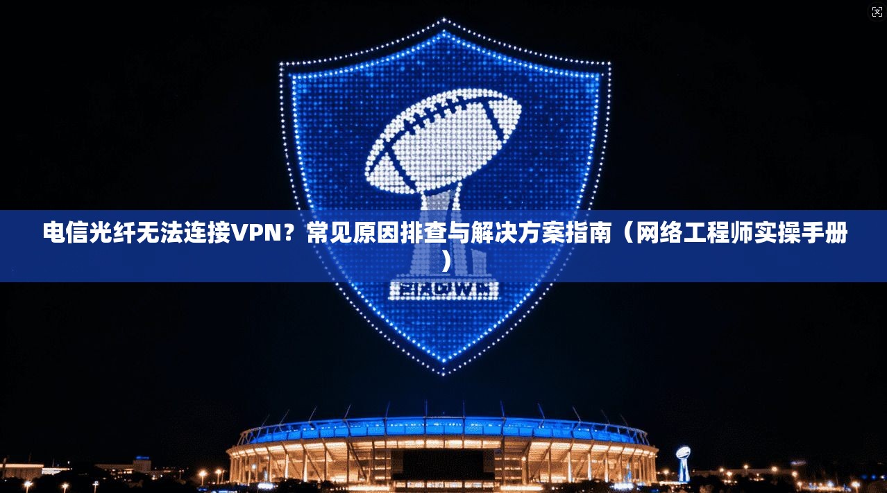 电信光纤无法连接VPN？常见原因排查与解决方案指南（网络工程师实操手册）