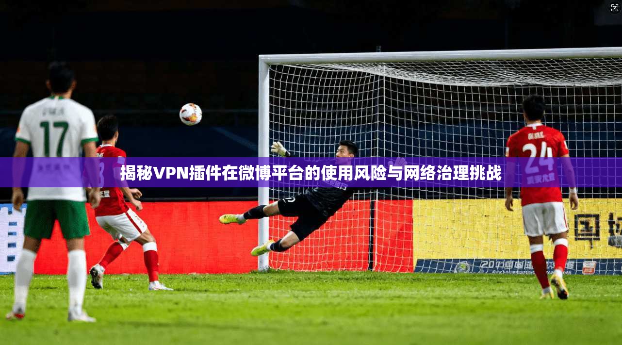 揭秘VPN插件在微博平台的使用风险与网络治理挑战 揭秘VPN插件在微博平台的使用风险与网络治理挑战