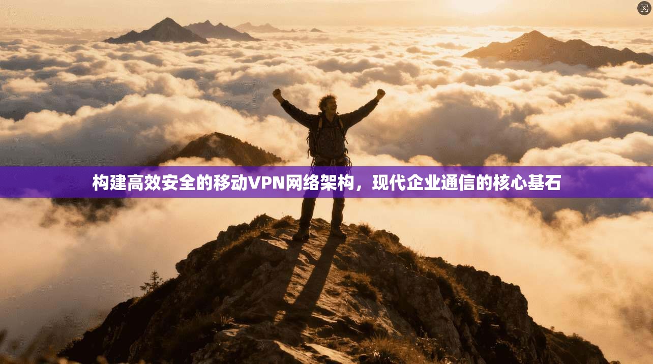 构建高效安全的移动VPN网络架构，现代企业通信的核心基石