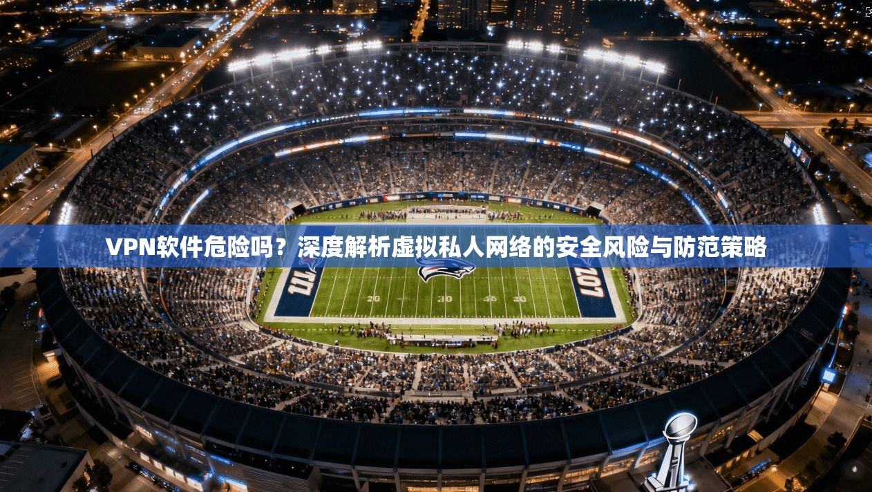 VPN软件危险吗？深度解析虚拟私人网络的安全风险与防范策略