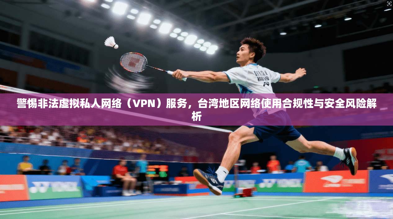 警惕非法虚拟私人网络（VPN）服务，台湾地区网络使用合规性与安全风险解析