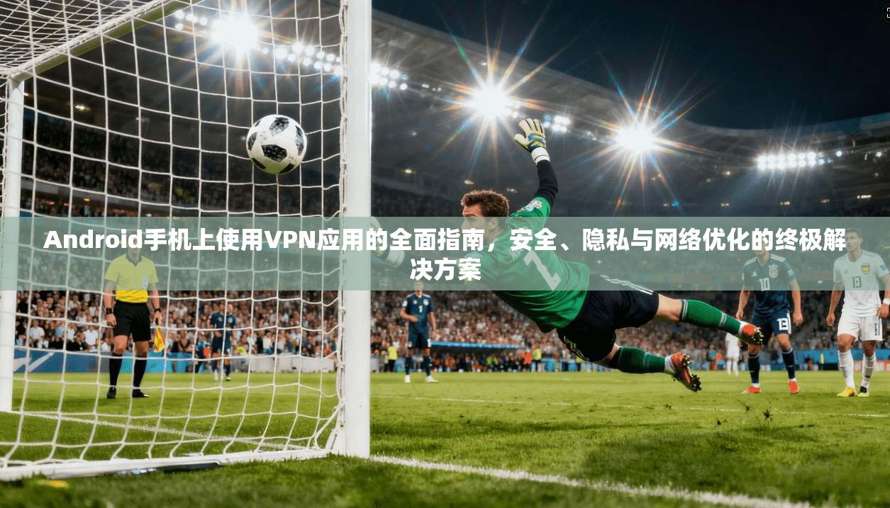 Android手机上使用VPN应用的全面指南，安全、隐私与网络优化的终极解决方案