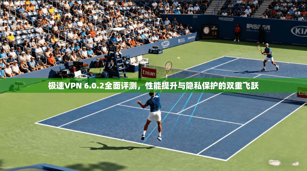 极速VPN 6.0.2全面评测，性能提升与隐私保护的双重飞跃