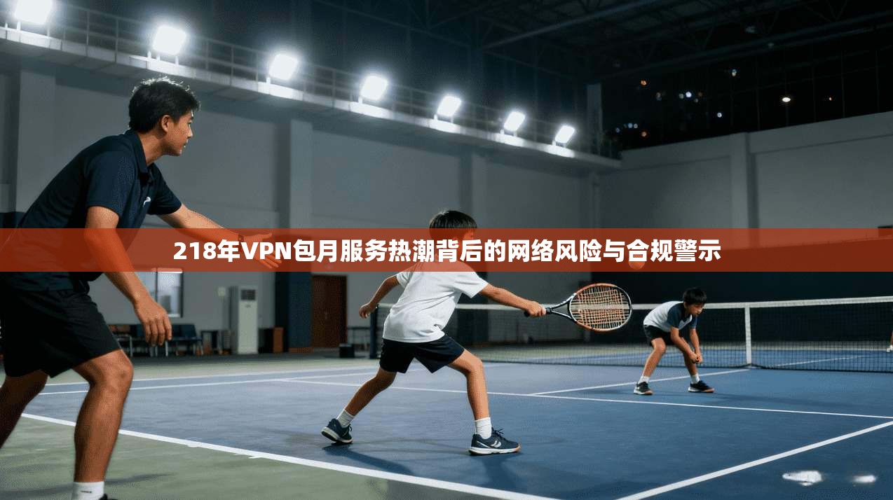 218年VPN包月服务热潮背后的网络风险与合规警示 218年VPN包月服务热潮背后的网络风险与合规警示
