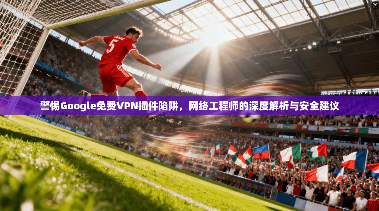 警惕Google免费VPN插件陷阱，网络工程师的深度解析与安全建议