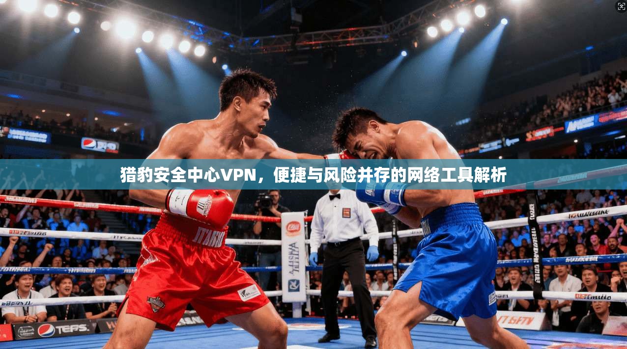 猎豹安全中心VPN,便捷与风险并存的网络工具解析 猎豹安全中心VPN,便捷与风险并存的网络工具解析