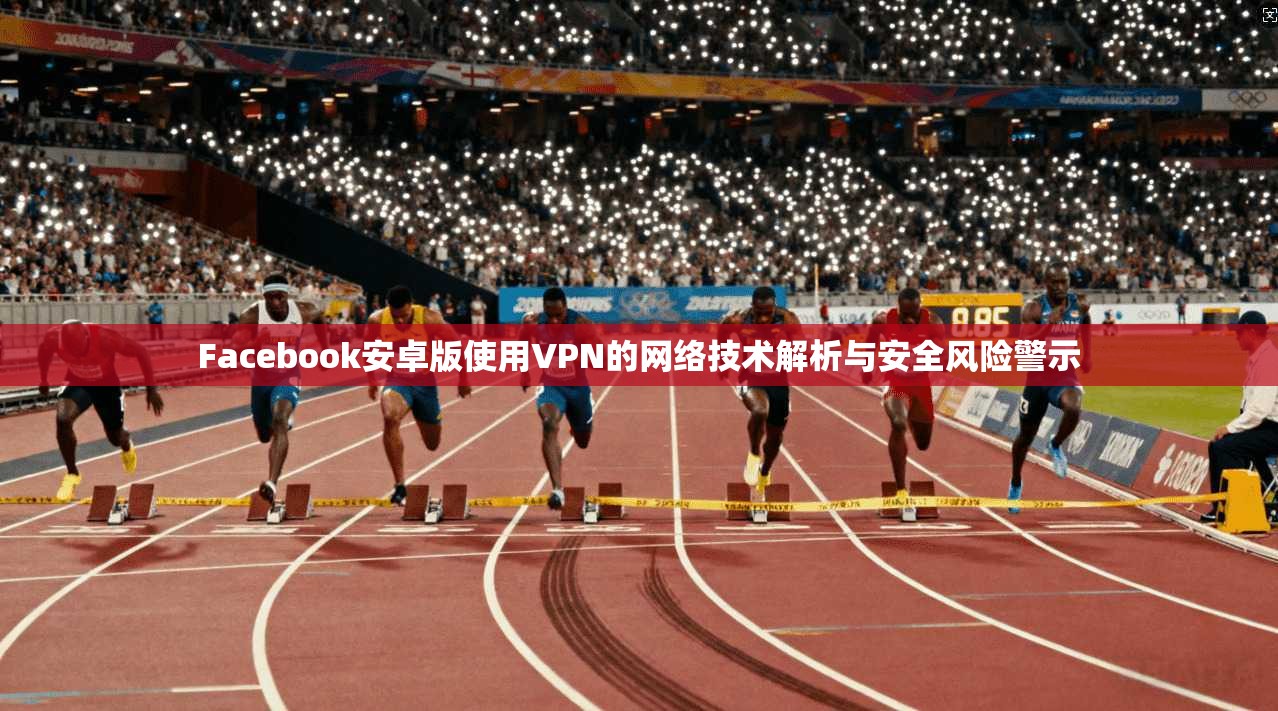 Facebook安卓版使用VPN的网络技术解析与安全风险警示