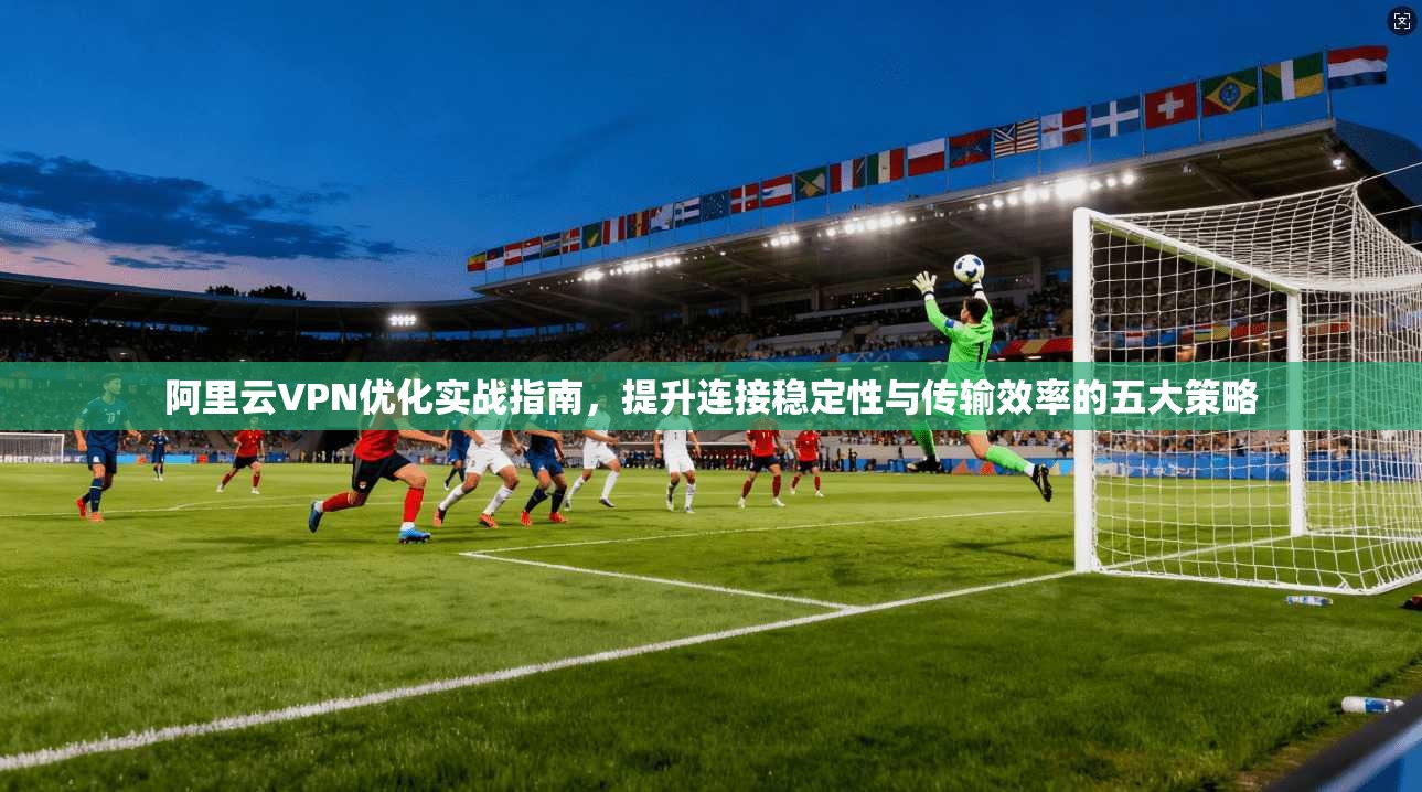 阿里云VPN优化实战指南,提升连接稳定性与传输效率的五大策略 阿里云VPN优化实战指南,提升连接稳定性与传输效率的五大策略