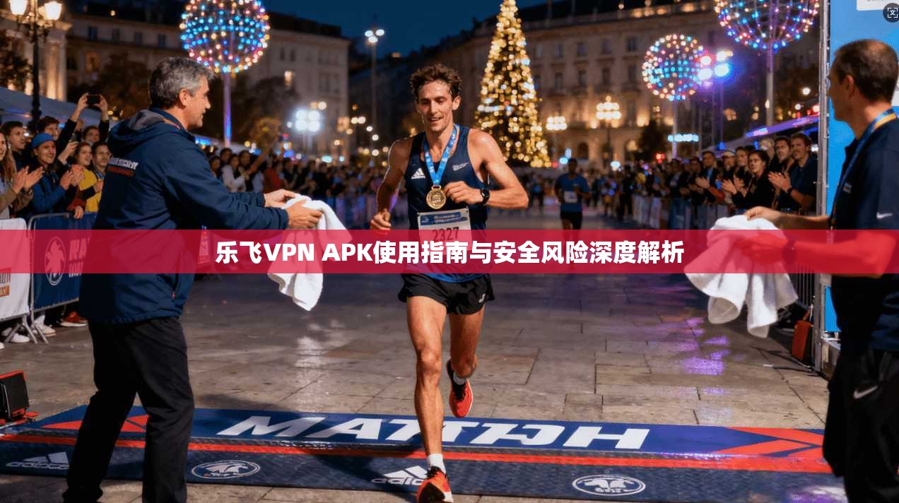 乐飞VPN APK使用指南与安全风险深度解析 乐飞VPN APK使用指南与安全风险深度解析