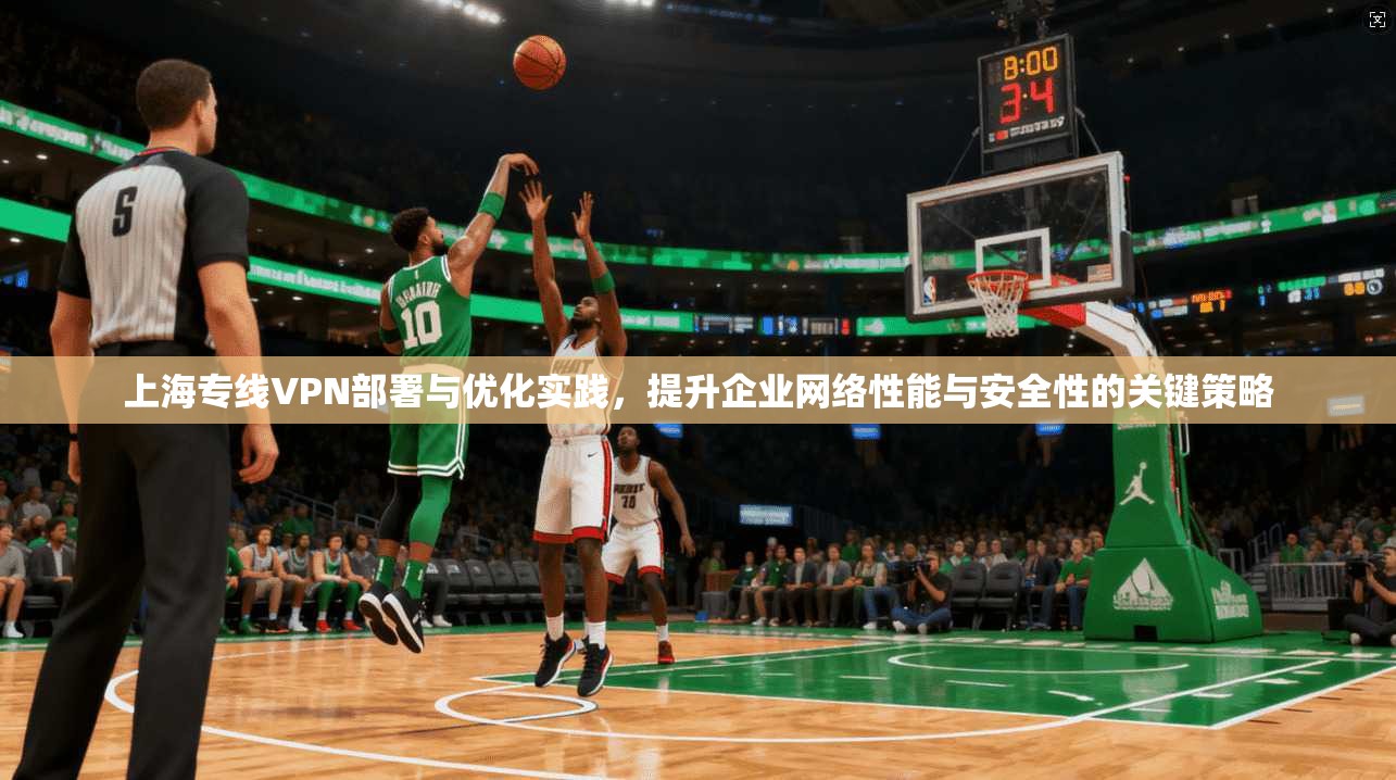 上海专线VPN部署与优化实践，提升企业网络性能与安全性的关键策略