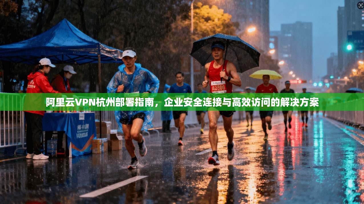 阿里云VPN杭州部署指南,企业安全连接与高效访问的解决方案 阿里云VPN杭州部署指南,企业安全连接与高效访问的解决方案