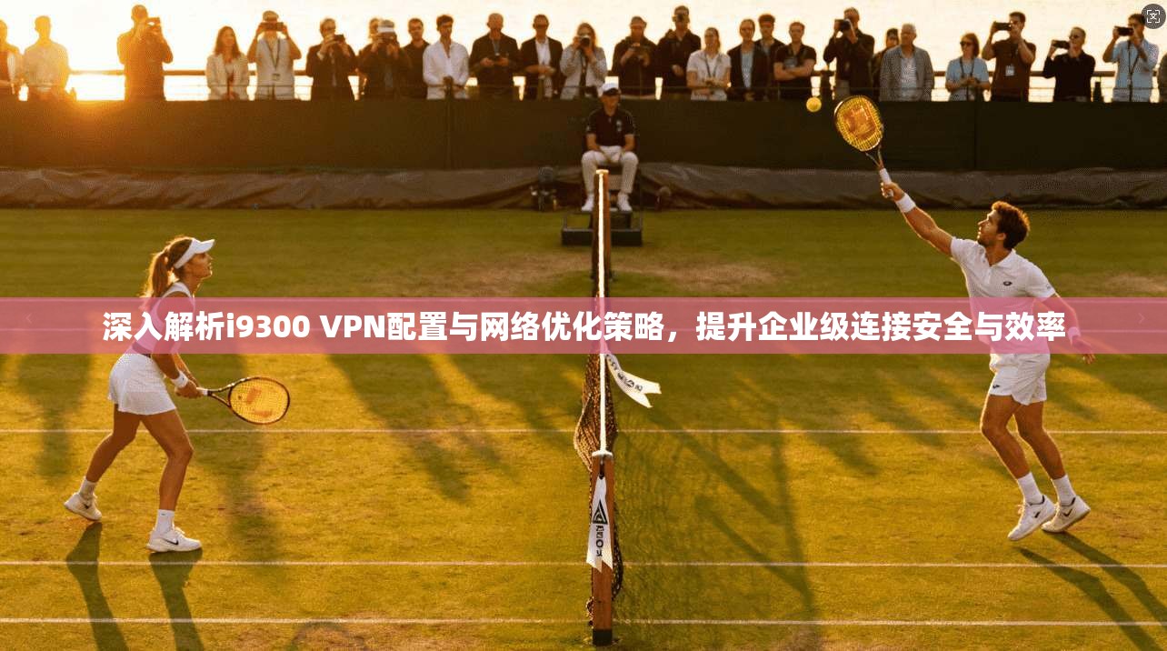 深入解析i9300 VPN配置与网络优化策略，提升企业级连接安全与效率