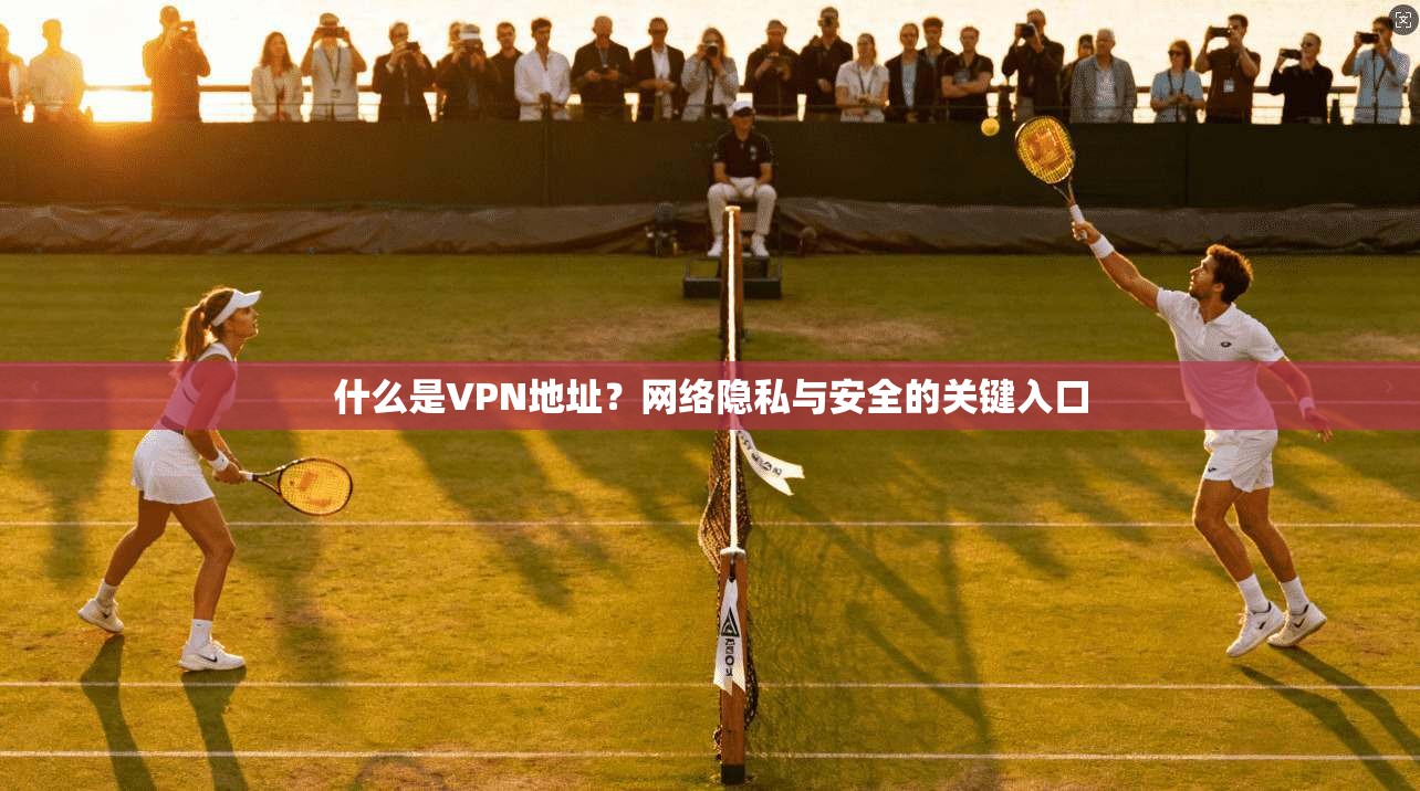 什么是VPN地址？网络隐私与安全的关键入口