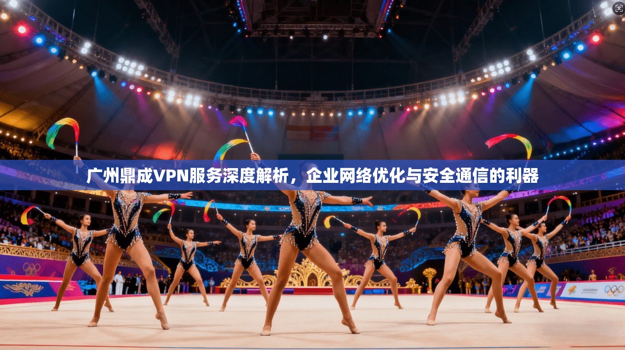 广州鼎成VPN服务深度解析，企业网络优化与安全通信的利器